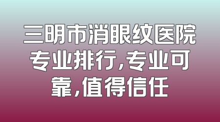 三明市消眼纹医院专业排行，专业可靠，值得信任