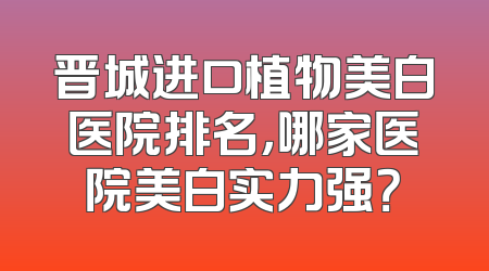 晋城进口植物美白医院排名，哪家医院美白实力强？