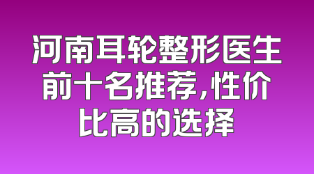 河南耳轮整形医生前十名推荐，性价比高的选择