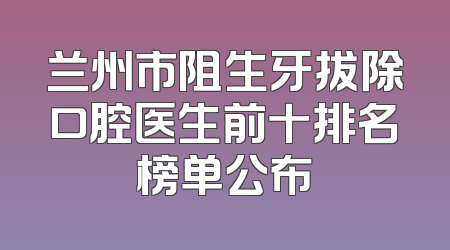 兰州市阻生牙拔除口腔医生前十排名榜单公布