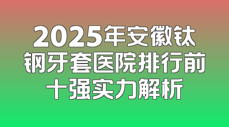 2025年安徽钛钢牙套医院排行前十强实力解析
