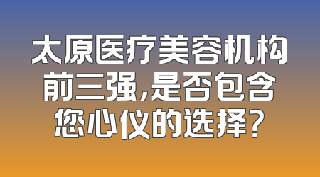 太原医疗美容机构前三强，是否包含您心仪的选择？