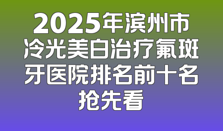 2025年滨州市冷光美白治疗氟斑牙医院排名前十名抢先看