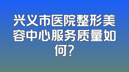 兴义市医院整形美容中心服务质量如何？