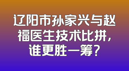 辽阳市孙家兴与赵福医生技术比拼，谁更胜一筹？