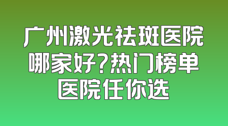 广州激光祛斑医院哪家好？热门榜单医院任你选