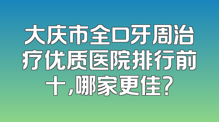 大庆市全口牙周治疗优质医院排行前十，哪家更佳？