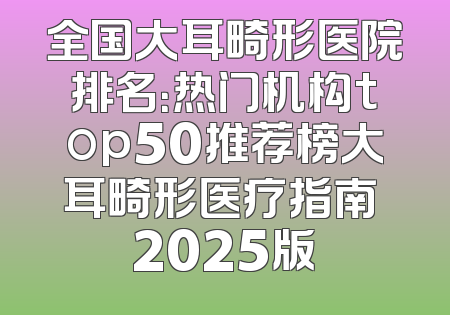全国大耳畸形医院排名：热门机构top50推荐榜大耳畸形医疗指南 2025版