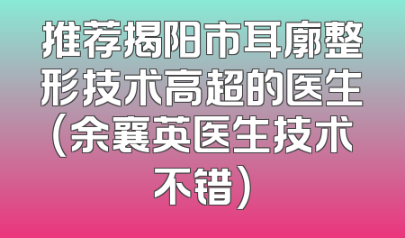 推荐揭阳市耳廓整形技术高超的医生（余襄英医生技术不错）