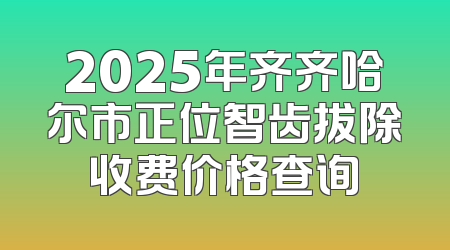 2025年齐齐哈尔市正位智齿拔除收费价格查询