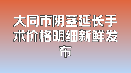 大同市阴茎延长手术价格明细新鲜发布