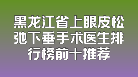 黑龙江省上眼皮松弛下垂手术医生排行榜前十推荐