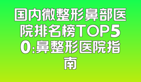 国内微整形鼻部医院排名榜TOP50：鼻整形医院指南