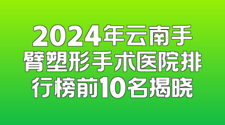 2024年云南手臂塑形手术医院排行榜前10名揭晓