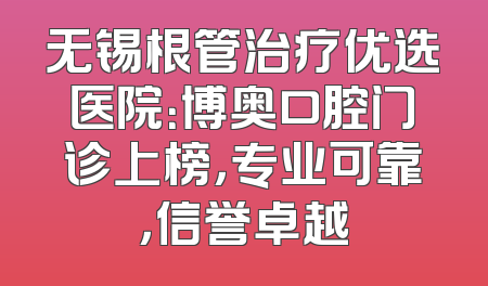 无锡根管治疗优选医院：博奥口腔门诊上榜，专业可靠，信誉卓越