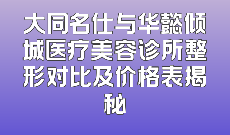大同名仕与华懿倾城医疗美容诊所整形对比及价格表揭秘