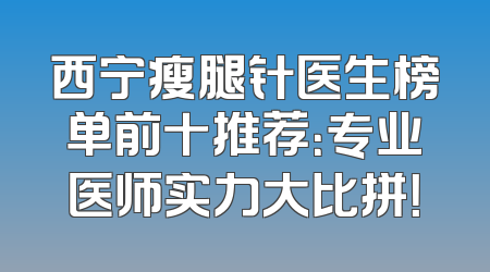 西宁瘦腿针医生榜单前十推荐：专业医师实力大比拼！