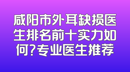 咸阳市外耳缺损医生排名前十实力如何？专业医生推荐