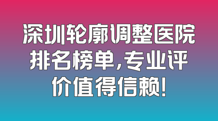 深圳轮廓调整医院排名榜单，专业评价值得信赖！