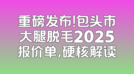 重磅发布！包头市大腿脱毛2025报价单，硬核解读