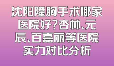 沈阳隆胸手术哪家医院好？杏林、元辰、百嘉丽等医院实力对比分析