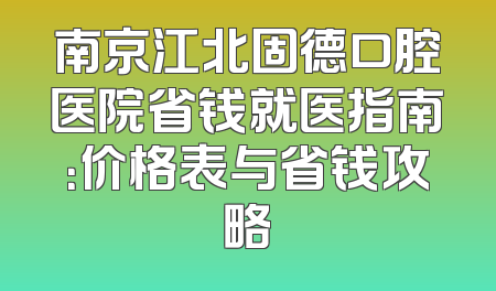 南京江北固德口腔医院省钱就医指南：价格表与省钱攻略
