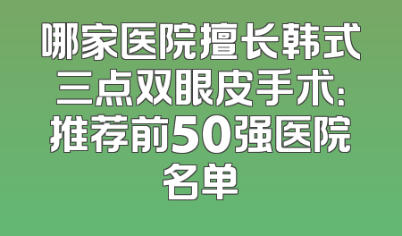 哪家医院擅长韩式三点双眼皮手术：推荐前50强医院名单