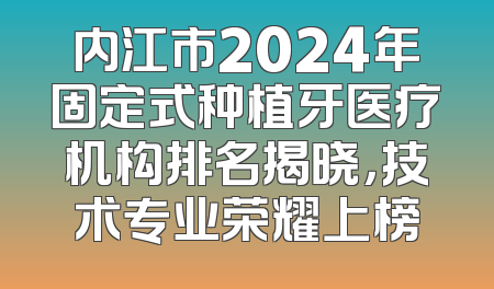 内江市2024年固定式种植牙医疗机构排名揭晓，技术专业荣耀上榜