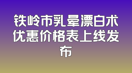 铁岭市乳晕漂白术优惠价格表上线发布