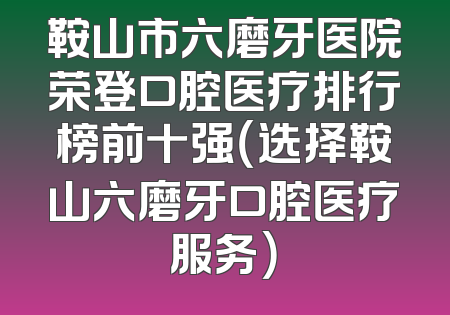 鞍山市六磨牙医院荣登口腔医疗排行榜前十强（选择鞍山六磨牙口腔医疗服务）