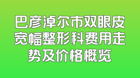 巴彦淖尔市双眼皮宽幅整形科费用走势及价格概览