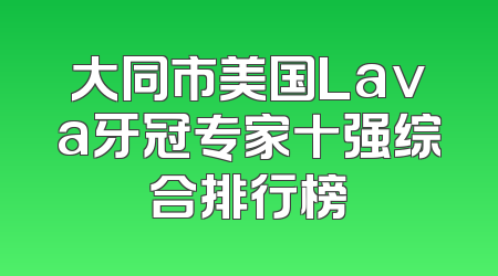 大同市美国Lava牙冠专家十强综合排行榜