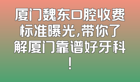 厦门魏东口腔收费标准曝光，带你了解厦门靠谱好牙科！
