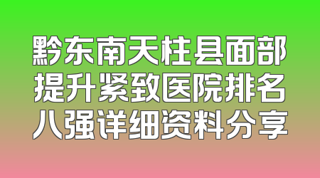 黔东南天柱县面部提升紧致医院排名八强详细资料分享