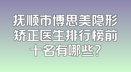 抚顺市博思美隐形矫正医生排行榜前十名有哪些？
