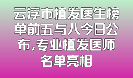云浮市植发医生榜单前五与八今日公布，专业植发医师名单亮相