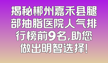 揭秘郴州嘉禾县腿部抽脂医院人气排行榜前9名，助您做出明智选择！