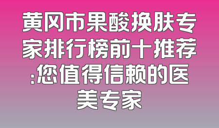 黄冈市果酸换肤专家排行榜前十推荐：您值得信赖的医美专家