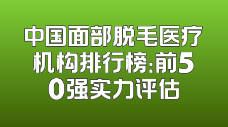 中国面部脱毛医疗机构排行榜：前50强实力评估