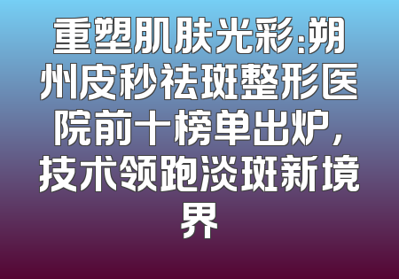 重塑肌肤光彩：朔州皮秒祛斑整形医院前十榜单出炉，技术领跑淡斑新境界