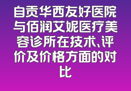 自贡华西友好医院与佰润艾妮医疗美容诊所在技术、评价及价格方面的对比