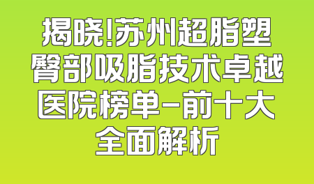 揭晓！苏州超脂塑臀部吸脂技术卓越医院榜单-前十大全面解析