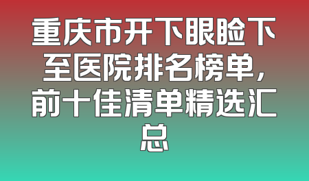 重庆市开下眼睑下至医院排名榜单，前十佳清单精选汇总