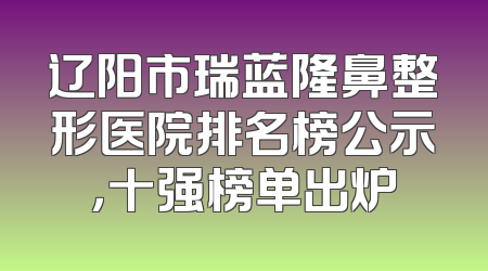 辽阳市瑞蓝隆鼻整形医院排名榜公示，十强榜单出炉