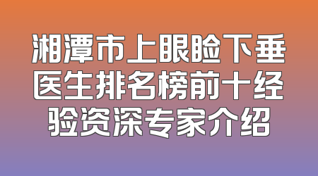 湘潭市上眼睑下垂医生排名榜前十经验资深专家介绍
