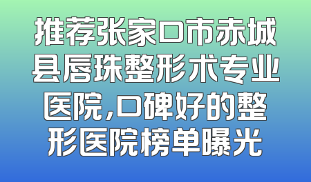 推荐张家口市赤城县唇珠整形术专业医院，口碑好的整形医院榜单曝光