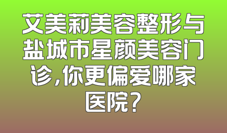 艾美莉美容整形与盐城市星颜美容门诊，你更偏爱哪家医院？