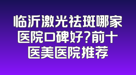 临沂激光祛斑哪家医院口碑好？前十医美医院推荐