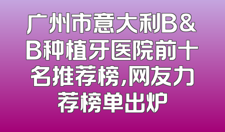 广州市意大利B&B种植牙医院前十名推荐榜，网友力荐榜单出炉