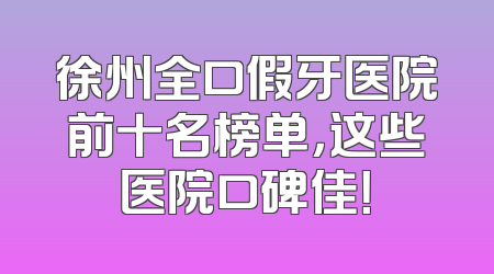 徐州全口假牙医院前十名榜单，这些医院口碑佳！